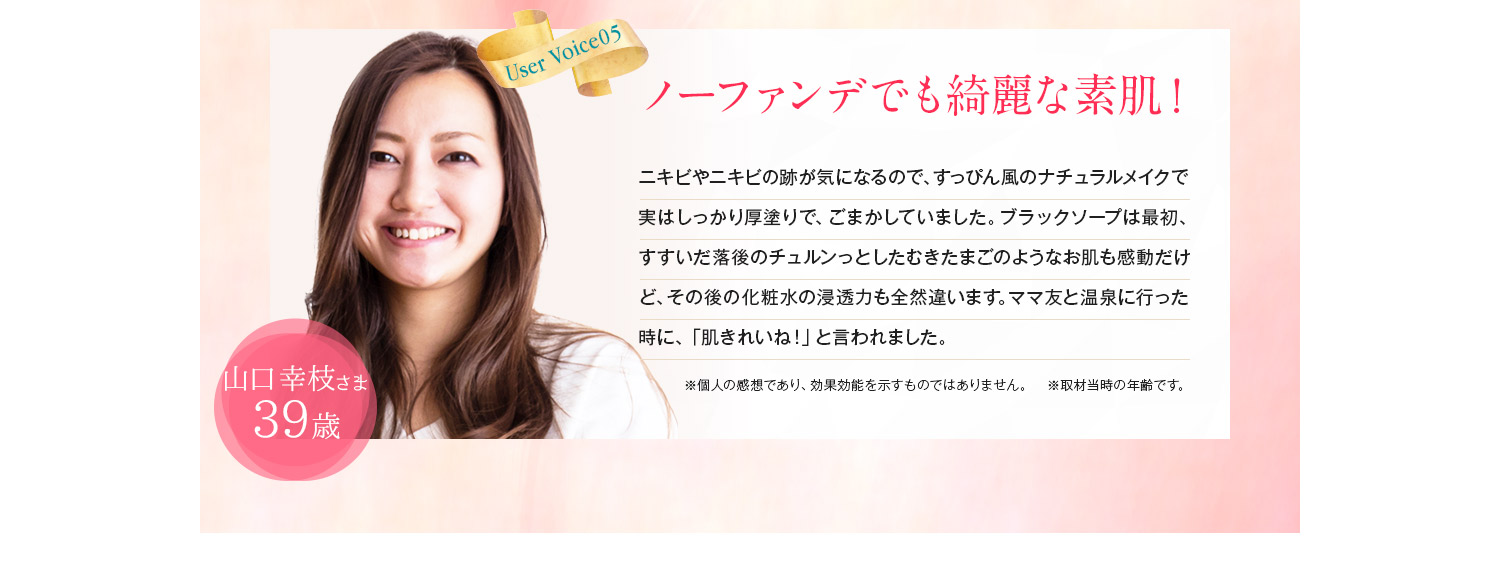 会社通勤時、すっぴんでいけるようになりました!武田智花様38歳。シミやくすみが多い肌だったので、コンシーラーや厚塗りファンデは手離すことができませんでした。ブラックソープを朝晩使うようになってから、ファンデが薄くなり、いまやノーファンデに!むきたて卵のような「ツルスベ肌」が手に入りました♪